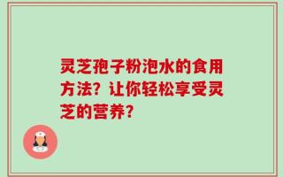 灵芝孢子粉泡水的食用方法？让你轻松享受灵芝的营养？