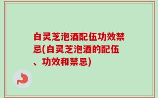 白灵芝泡酒配伍功效禁忌(白灵芝泡酒的配伍、功效和禁忌)