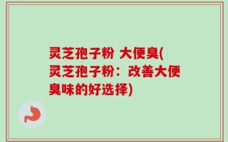 灵芝孢子粉 大便臭(灵芝孢子粉：改善大便臭味的好选择)