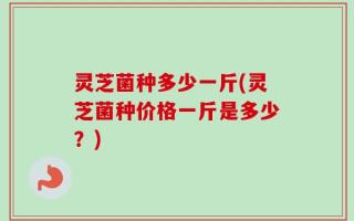 灵芝菌种多少一斤(灵芝菌种价格一斤是多少？)