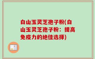 白山玉灵芝孢子粉(白山玉灵芝孢子粉：提高免疫力的绝佳选择)