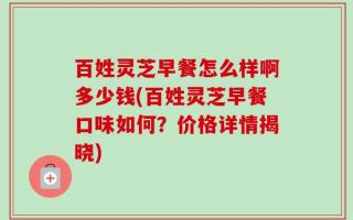 百姓灵芝早餐怎么样啊多少钱(百姓灵芝早餐口味如何？价格详情揭晓)