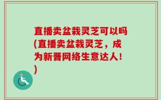 直播卖盆栽灵芝可以吗(直播卖盆栽灵芝，成为新晋网络生意达人！)