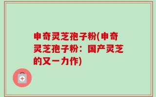 申奇灵芝孢子粉(申奇灵芝孢子粉：国产灵芝的又一力作)