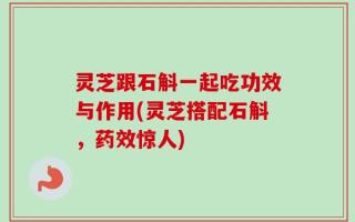 灵芝跟石斛一起吃功效与作用(灵芝搭配石斛，药效惊人)