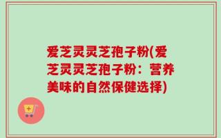 爱芝灵灵芝孢子粉(爱芝灵灵芝孢子粉：营养美味的自然保健选择)