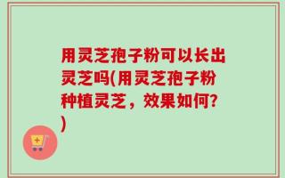 用灵芝孢子粉可以长出灵芝吗(用灵芝孢子粉种植灵芝，效果如何？)