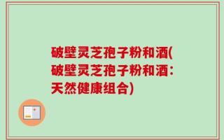 破壁灵芝孢子粉和酒(破壁灵芝孢子粉和酒：天然健康组合)
