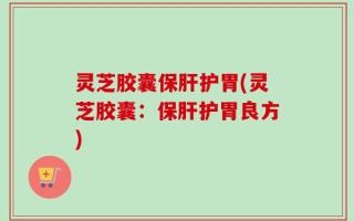 灵芝胶囊保肝护胃(灵芝胶囊：保肝护胃良方)