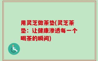 用灵芝做茶垫(灵芝茶垫：让健康渗透每一个喝茶的瞬间)