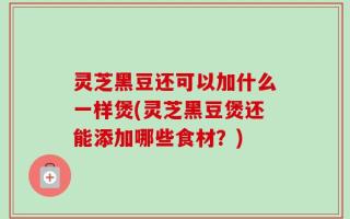 灵芝黑豆还可以加什么一样煲(灵芝黑豆煲还能添加哪些食材？)