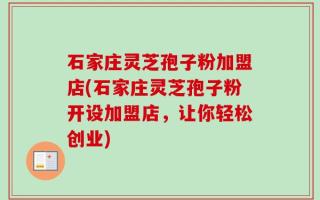 石家庄灵芝孢子粉加盟店(石家庄灵芝孢子粉开设加盟店，让你轻松创业)