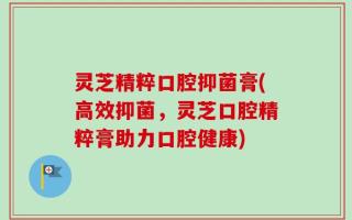 灵芝精粹口腔抑菌膏(高效抑菌，灵芝口腔精粹膏助力口腔健康)