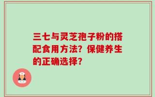 三七与灵芝孢子粉的搭配食用方法？保健养生的正确选择？