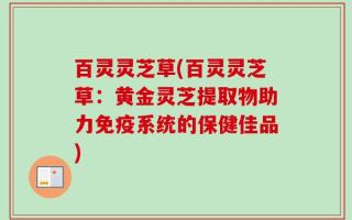 百灵灵芝草(百灵灵芝草：黄金灵芝提取物助力免疫系统的保健佳品)