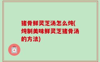 猪骨鲜灵芝汤怎么炖(炖制美味鲜灵芝猪骨汤的方法)