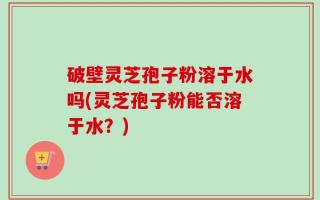 破壁灵芝孢子粉溶于水吗(灵芝孢子粉能否溶于水？)