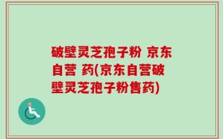 破壁灵芝孢子粉 京东自营 药(京东自营破壁灵芝孢子粉售药)