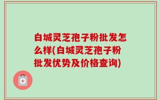 白城灵芝孢子粉批发怎么样(白城灵芝孢子粉批发优势及价格查询)