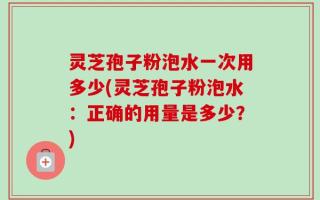 灵芝孢子粉泡水一次用多少(灵芝孢子粉泡水：正确的用量是多少？)