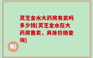 灵芝金水大药房有卖吗多少钱(灵芝金水在大药房售卖，具体价格查询)