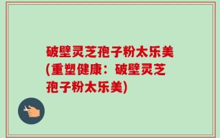 破壁灵芝孢子粉太乐美(重塑健康：破壁灵芝孢子粉太乐美)