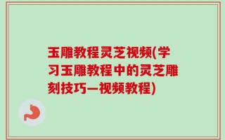 玉雕教程灵芝视频(学习玉雕教程中的灵芝雕刻技巧—视频教程)