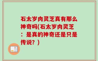 石太岁肉灵芝真有那么神奇吗(石太岁肉灵芝：是真的神奇还是只是传说？)