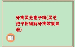 牙疼灵芝孢子粉(灵芝孢子粉缓解牙疼效果显著)