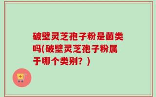 破壁灵芝孢子粉是菌类吗(破壁灵芝孢子粉属于哪个类别？)