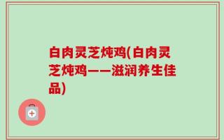 白肉灵芝炖鸡(白肉灵芝炖鸡——滋润养生佳品)