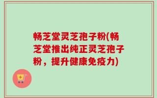 畅芝堂灵芝孢子粉(畅芝堂推出纯正灵芝孢子粉，提升健康免疫力)