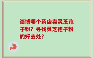淄博哪个药店卖灵芝孢子粉？寻找灵芝孢子粉的好去处？