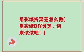 用彩纸折灵芝怎么做(用彩纸DIY灵芝，快来试试吧！)