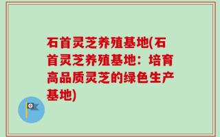 石首灵芝养殖基地(石首灵芝养殖基地：培育高品质灵芝的绿色生产基地)