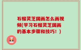 石榴灵芝国画怎么画视频(学习石榴灵芝国画的基本步骤和技巧！)