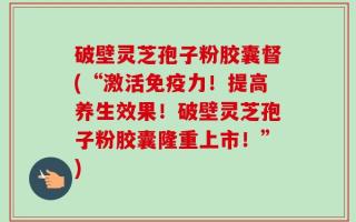 破壁灵芝孢子粉胶囊督(“激活免疫力！提高养生效果！破壁灵芝孢子粉胶囊隆重上市！”)