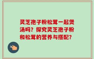 灵芝孢子粉松茸一起煲汤吗？探究灵芝孢子粉和松茸的营养与搭配？