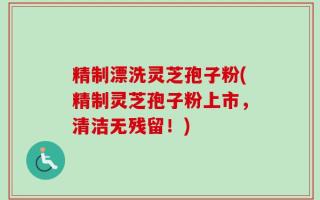 精制漂洗灵芝孢子粉(精制灵芝孢子粉上市，清洁无残留！)