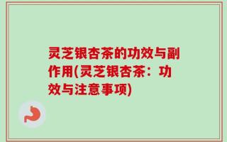 灵芝银杏茶的功效与副作用(灵芝银杏茶：功效与注意事项)