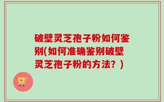 破壁灵芝孢子粉如何鉴别(如何准确鉴别破壁灵芝孢子粉的方法？)