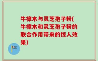 牛樟木与灵芝孢子粉(牛樟木和灵芝孢子粉的联合作用带来的惊人效果)