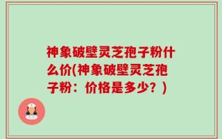 神象破壁灵芝孢子粉什么价(神象破壁灵芝孢子粉：价格是多少？)