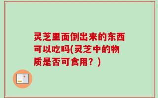 灵芝里面倒出来的东西可以吃吗(灵芝中的物质是否可食用？)
