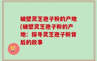 破壁灵芝孢子粉的产地(破壁灵芝孢子粉的产地：探寻灵芝孢子粉背后的故事