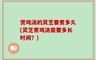煲鸡汤的灵芝要煮多久(灵芝煮鸡汤需要多长时间？)