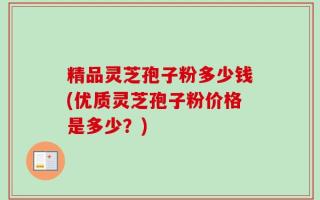 精品灵芝孢子粉多少钱(优质灵芝孢子粉价格是多少？)