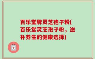 百乐堂牌灵芝孢子粉(百乐堂灵芝孢子粉，滋补养生的健康选择)