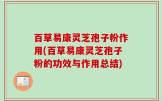 百草易康灵芝孢子粉作用(百草易康灵芝孢子粉的功效与作用总结)