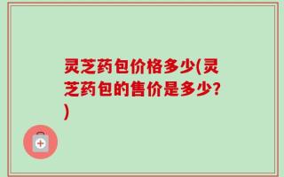 灵芝药包价格多少(灵芝药包的售价是多少？)